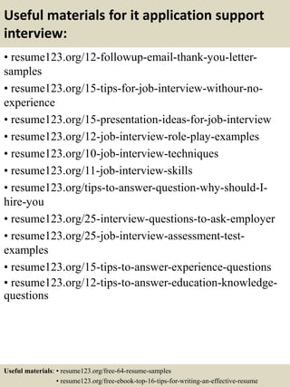 Useful materials for it application support
interview:
• resume123.org/12-followup-email-thank-you-letter-
samples
• resume123.org/15-tips-for-job-interview-withour-no-
experience
• resume123.org/15-presentation-ideas-for-job-interview
• resume123.org/12-job-interview-role-play-examples
• resume123.org/10-job-interview-techniques
• resume123.org/11-job-interview-skills
• resume123.org/tips-to-answer-question-why-should-I-
hire-you
• resume123.org/25-interview-questions-to-ask-employer
• resume123.org/25-job-interview-assessment-test-
examples
• resume123.org/15-tips-to-answer-experience-questions
• resume123.org/12-tips-to-answer-education-knowledge-
questions
Useful materials: • resume123.org/free-64-resume-samples
• resume123.org/free-ebook-top-16-tips-for-writing-an-effective-resume
 