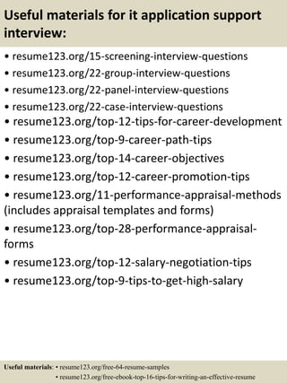 Useful materials for it application support
interview:
• resume123.org/15-screening-interview-questions
• resume123.org/22-group-interview-questions
• resume123.org/22-panel-interview-questions
• resume123.org/22-case-interview-questions
• resume123.org/top-12-tips-for-career-development
• resume123.org/top-9-career-path-tips
• resume123.org/top-14-career-objectives
• resume123.org/top-12-career-promotion-tips
• resume123.org/11-performance-appraisal-methods
(includes appraisal templates and forms)
• resume123.org/top-28-performance-appraisal-
forms
• resume123.org/top-12-salary-negotiation-tips
• resume123.org/top-9-tips-to-get-high-salary
Useful materials: • resume123.org/free-64-resume-samples
• resume123.org/free-ebook-top-16-tips-for-writing-an-effective-resume
 