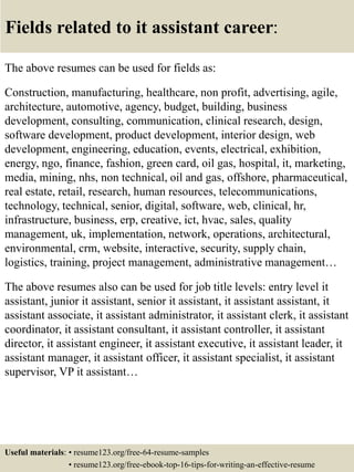 Fields related to it assistant career:
The above resumes can be used for fields as:
Construction, manufacturing, healthcare, non profit, advertising, agile,
architecture, automotive, agency, budget, building, business
development, consulting, communication, clinical research, design,
software development, product development, interior design, web
development, engineering, education, events, electrical, exhibition,
energy, ngo, finance, fashion, green card, oil gas, hospital, it, marketing,
media, mining, nhs, non technical, oil and gas, offshore, pharmaceutical,
real estate, retail, research, human resources, telecommunications,
technology, technical, senior, digital, software, web, clinical, hr,
infrastructure, business, erp, creative, ict, hvac, sales, quality
management, uk, implementation, network, operations, architectural,
environmental, crm, website, interactive, security, supply chain,
logistics, training, project management, administrative management…
The above resumes also can be used for job title levels: entry level it
assistant, junior it assistant, senior it assistant, it assistant assistant, it
assistant associate, it assistant administrator, it assistant clerk, it assistant
coordinator, it assistant consultant, it assistant controller, it assistant
director, it assistant engineer, it assistant executive, it assistant leader, it
assistant manager, it assistant officer, it assistant specialist, it assistant
supervisor, VP it assistant…
Useful materials: • resume123.org/free-64-resume-samples
• resume123.org/free-ebook-top-16-tips-for-writing-an-effective-resume
 