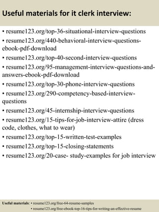 Useful materials for it clerk interview:
• resume123.org/top-36-situational-interview-questions
• resume123.org/440-behavioral-interview-questions-
ebook-pdf-download
• resume123.org/top-40-second-interview-questions
• resume123.org/95-management-interview-questions-and-
answers-ebook-pdf-download
• resume123.org/top-30-phone-interview-questions
• resume123.org/290-competency-based-interview-
questions
• resume123.org/45-internship-interview-questions
• resume123.org/15-tips-for-job-interview-attire (dress
code, clothes, what to wear)
• resume123.org/top-15-written-test-examples
• resume123.org/top-15-closing-statements
• resume123.org/20-case- study-examples for job interview
Useful materials: • resume123.org/free-64-resume-samples
• resume123.org/free-ebook-top-16-tips-for-writing-an-effective-resume
 