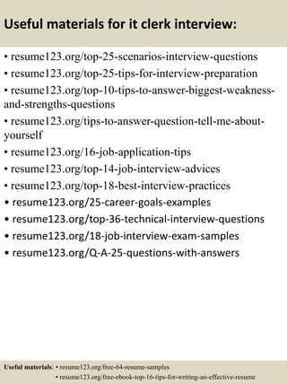 Useful materials for it clerk interview:
• resume123.org/top-25-scenarios-interview-questions
• resume123.org/top-25-tips-for-interview-preparation
• resume123.org/top-10-tips-to-answer-biggest-weakness-
and-strengths-questions
• resume123.org/tips-to-answer-question-tell-me-about-
yourself
• resume123.org/16-job-application-tips
• resume123.org/top-14-job-interview-advices
• resume123.org/top-18-best-interview-practices
• resume123.org/25-career-goals-examples
• resume123.org/top-36-technical-interview-questions
• resume123.org/18-job-interview-exam-samples
• resume123.org/Q-A-25-questions-with-answers
Useful materials: • resume123.org/free-64-resume-samples
• resume123.org/free-ebook-top-16-tips-for-writing-an-effective-resume
 
