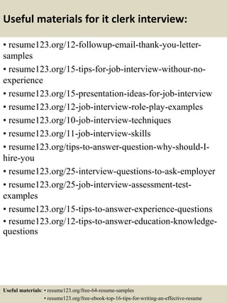Useful materials for it clerk interview:
• resume123.org/12-followup-email-thank-you-letter-
samples
• resume123.org/15-tips-for-job-interview-withour-no-
experience
• resume123.org/15-presentation-ideas-for-job-interview
• resume123.org/12-job-interview-role-play-examples
• resume123.org/10-job-interview-techniques
• resume123.org/11-job-interview-skills
• resume123.org/tips-to-answer-question-why-should-I-
hire-you
• resume123.org/25-interview-questions-to-ask-employer
• resume123.org/25-job-interview-assessment-test-
examples
• resume123.org/15-tips-to-answer-experience-questions
• resume123.org/12-tips-to-answer-education-knowledge-
questions
Useful materials: • resume123.org/free-64-resume-samples
• resume123.org/free-ebook-top-16-tips-for-writing-an-effective-resume
 