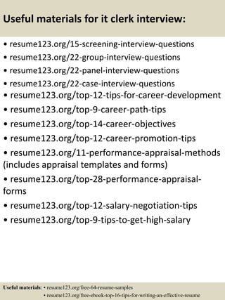 Useful materials for it clerk interview:
• resume123.org/15-screening-interview-questions
• resume123.org/22-group-interview-questions
• resume123.org/22-panel-interview-questions
• resume123.org/22-case-interview-questions
• resume123.org/top-12-tips-for-career-development
• resume123.org/top-9-career-path-tips
• resume123.org/top-14-career-objectives
• resume123.org/top-12-career-promotion-tips
• resume123.org/11-performance-appraisal-methods
(includes appraisal templates and forms)
• resume123.org/top-28-performance-appraisal-
forms
• resume123.org/top-12-salary-negotiation-tips
• resume123.org/top-9-tips-to-get-high-salary
Useful materials: • resume123.org/free-64-resume-samples
• resume123.org/free-ebook-top-16-tips-for-writing-an-effective-resume
 