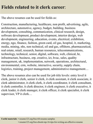 Fields related to it clerk career:
The above resumes can be used for fields as:
Construction, manufacturing, healthcare, non profit, advertising, agile,
architecture, automotive, agency, budget, building, business
development, consulting, communication, clinical research, design,
software development, product development, interior design, web
development, engineering, education, events, electrical, exhibition,
energy, ngo, finance, fashion, green card, oil gas, hospital, it, marketing,
media, mining, nhs, non technical, oil and gas, offshore, pharmaceutical,
real estate, retail, research, human resources, telecommunications,
technology, technical, senior, digital, software, web, clinical, hr,
infrastructure, business, erp, creative, ict, hvac, sales, quality
management, uk, implementation, network, operations, architectural,
environmental, crm, website, interactive, security, supply chain,
logistics, training, project management, administrative management…
The above resumes also can be used for job title levels: entry level it
clerk, junior it clerk, senior it clerk, it clerk assistant, it clerk associate, it
clerk administrator, it clerk clerk, it clerk coordinator, it clerk consultant,
it clerk controller, it clerk director, it clerk engineer, it clerk executive, it
clerk leader, it clerk manager, it clerk officer, it clerk specialist, it clerk
supervisor, VP it clerk…
Useful materials: • resume123.org/free-64-resume-samples
• resume123.org/free-ebook-top-16-tips-for-writing-an-effective-resume
 