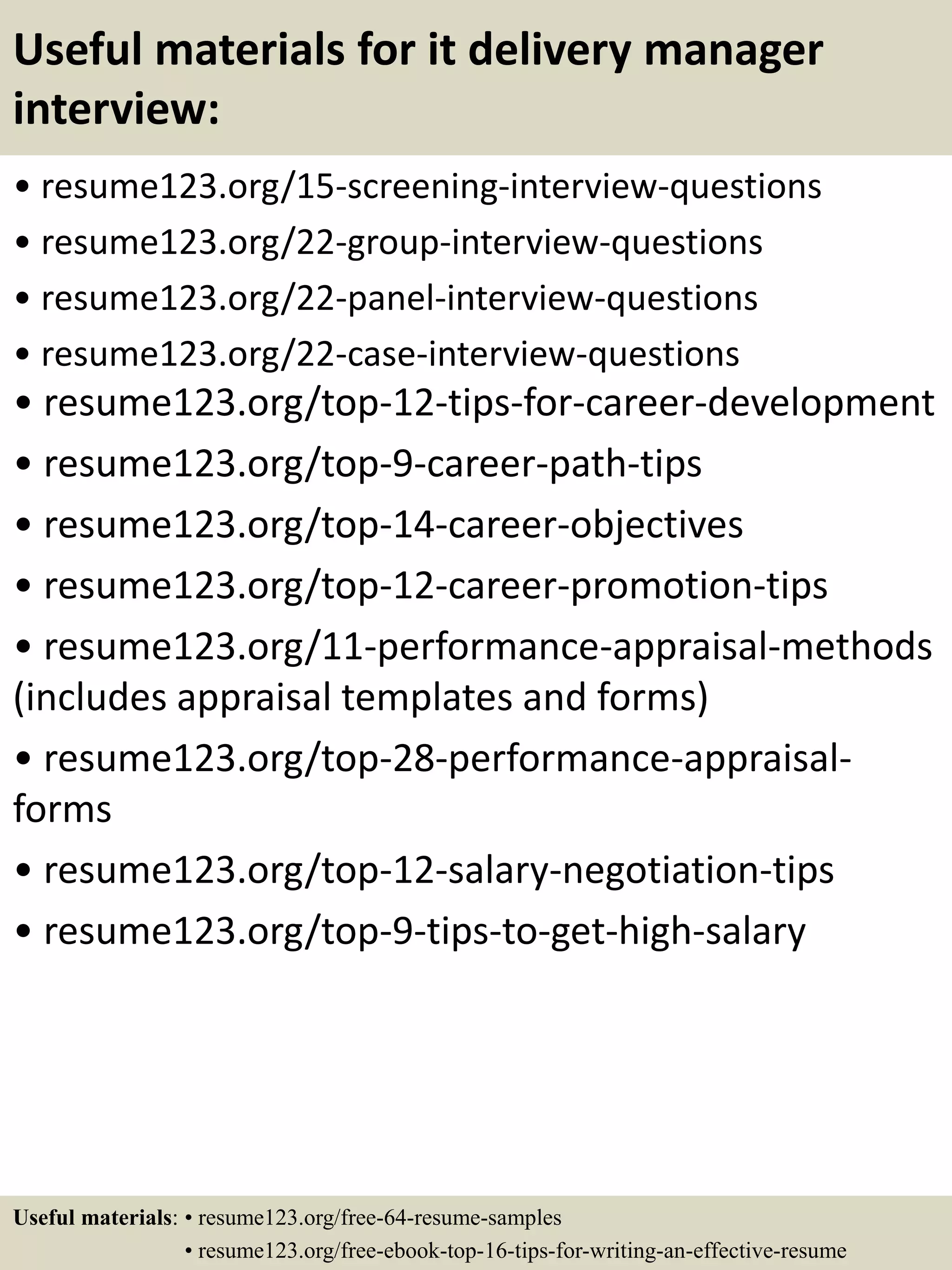 Useful materials for it delivery manager
interview:
• resume123.org/15-screening-interview-questions
• resume123.org/22-group-interview-questions
• resume123.org/22-panel-interview-questions
• resume123.org/22-case-interview-questions
• resume123.org/top-12-tips-for-career-development
• resume123.org/top-9-career-path-tips
• resume123.org/top-14-career-objectives
• resume123.org/top-12-career-promotion-tips
• resume123.org/11-performance-appraisal-methods
(includes appraisal templates and forms)
• resume123.org/top-28-performance-appraisal-
forms
• resume123.org/top-12-salary-negotiation-tips
• resume123.org/top-9-tips-to-get-high-salary
Useful materials: • resume123.org/free-64-resume-samples
• resume123.org/free-ebook-top-16-tips-for-writing-an-effective-resume
 