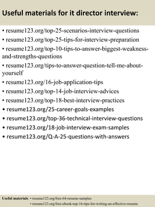 Useful materials for it director interview:
• resume123.org/top-25-scenarios-interview-questions
• resume123.org/top-25-tips-for-interview-preparation
• resume123.org/top-10-tips-to-answer-biggest-weakness-
and-strengths-questions
• resume123.org/tips-to-answer-question-tell-me-about-
yourself
• resume123.org/16-job-application-tips
• resume123.org/top-14-job-interview-advices
• resume123.org/top-18-best-interview-practices
• resume123.org/25-career-goals-examples
• resume123.org/top-36-technical-interview-questions
• resume123.org/18-job-interview-exam-samples
• resume123.org/Q-A-25-questions-with-answers
Useful materials: • resume123.org/free-64-resume-samples
• resume123.org/free-ebook-top-16-tips-for-writing-an-effective-resume
 