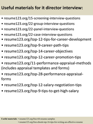 Useful materials for it director interview:
• resume123.org/15-screening-interview-questions
• resume123.org/22-group-interview-questions
• resume123.org/22-panel-interview-questions
• resume123.org/22-case-interview-questions
• resume123.org/top-12-tips-for-career-development
• resume123.org/top-9-career-path-tips
• resume123.org/top-14-career-objectives
• resume123.org/top-12-career-promotion-tips
• resume123.org/11-performance-appraisal-methods
(includes appraisal templates and forms)
• resume123.org/top-28-performance-appraisal-
forms
• resume123.org/top-12-salary-negotiation-tips
• resume123.org/top-9-tips-to-get-high-salary
Useful materials: • resume123.org/free-64-resume-samples
• resume123.org/free-ebook-top-16-tips-for-writing-an-effective-resume
 