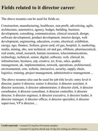 Fields related to it director career:
The above resumes can be used for fields as:
Construction, manufacturing, healthcare, non profit, advertising, agile,
architecture, automotive, agency, budget, building, business
development, consulting, communication, clinical research, design,
software development, product development, interior design, web
development, engineering, education, events, electrical, exhibition,
energy, ngo, finance, fashion, green card, oil gas, hospital, it, marketing,
media, mining, nhs, non technical, oil and gas, offshore, pharmaceutical,
real estate, retail, research, human resources, telecommunications,
technology, technical, senior, digital, software, web, clinical, hr,
infrastructure, business, erp, creative, ict, hvac, sales, quality
management, uk, implementation, network, operations, architectural,
environmental, crm, website, interactive, security, supply chain,
logistics, training, project management, administrative management…
The above resumes also can be used for job title levels: entry level it
director, junior it director, senior it director, it director assistant, it
director associate, it director administrator, it director clerk, it director
coordinator, it director consultant, it director controller, it director
director, it director engineer, it director executive, it director leader, it
director manager, it director officer, it director specialist, it director
supervisor, VP it director…
Useful materials: • resume123.org/free-64-resume-samples
• resume123.org/free-ebook-top-16-tips-for-writing-an-effective-resume
 