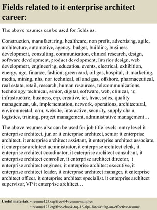 Fields related to it enterprise architect
career:
The above resumes can be used for fields as:
Construction, manufacturing, healthcare, non profit, advertising, agile,
architecture, automotive, agency, budget, building, business
development, consulting, communication, clinical research, design,
software development, product development, interior design, web
development, engineering, education, events, electrical, exhibition,
energy, ngo, finance, fashion, green card, oil gas, hospital, it, marketing,
media, mining, nhs, non technical, oil and gas, offshore, pharmaceutical,
real estate, retail, research, human resources, telecommunications,
technology, technical, senior, digital, software, web, clinical, hr,
infrastructure, business, erp, creative, ict, hvac, sales, quality
management, uk, implementation, network, operations, architectural,
environmental, crm, website, interactive, security, supply chain,
logistics, training, project management, administrative management…
The above resumes also can be used for job title levels: entry level it
enterprise architect, junior it enterprise architect, senior it enterprise
architect, it enterprise architect assistant, it enterprise architect associate,
it enterprise architect administrator, it enterprise architect clerk, it
enterprise architect coordinator, it enterprise architect consultant, it
enterprise architect controller, it enterprise architect director, it
enterprise architect engineer, it enterprise architect executive, it
enterprise architect leader, it enterprise architect manager, it enterprise
architect officer, it enterprise architect specialist, it enterprise architect
supervisor, VP it enterprise architect…
Useful materials: • resume123.org/free-64-resume-samples
• resume123.org/free-ebook-top-16-tips-for-writing-an-effective-resume
 