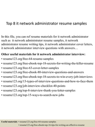 Top 8 it network administrator resume samples
In this file, you can ref resume materials for it network administrator
such as it network administrator resume samples, it network
administrator resume writing tips, it network administrator cover letters,
it network administrator interview questions with answers…
Other useful materials for it network administrator interview:
• resume123.org/free-64-resume-samples
• resume123.org/free-ebook-top-18-secrets-for-writing-the-killer-resume
• resume123.org/free-63-cover-letter-samples
• resume123.org/free-ebook-80-interview-questions-and-answers
• resume123.org/free-ebook-top-18-secrets-to-win-every-job-interviews
• resume123.org/13-types-of-interview-questions-and-how-to-face-them
• resume123.org/job-interview-checklist-40-points
• resume123.org/top-8-interview-thank-you-letter-samples
• resume123.org/top-15-ways-to-search-new-jobs
Useful materials: • resume123.org/free-64-resume-samples
• resume123.org/free-ebook-top-16-tips-for-writing-an-effective-resume
 