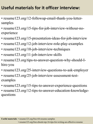 Useful materials for it officer interview:
• resume123.org/12-followup-email-thank-you-letter-
samples
• resume123.org/15-tips-for-job-interview-withour-no-
experience
• resume123.org/15-presentation-ideas-for-job-interview
• resume123.org/12-job-interview-role-play-examples
• resume123.org/10-job-interview-techniques
• resume123.org/11-job-interview-skills
• resume123.org/tips-to-answer-question-why-should-I-
hire-you
• resume123.org/25-interview-questions-to-ask-employer
• resume123.org/25-job-interview-assessment-test-
examples
• resume123.org/15-tips-to-answer-experience-questions
• resume123.org/12-tips-to-answer-education-knowledge-
questions
Useful materials: • resume123.org/free-64-resume-samples
• resume123.org/free-ebook-top-16-tips-for-writing-an-effective-resume
 
