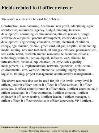 Fields related to it officer career:
The above resumes can be used for fields as:
Construction, manufacturing, healthcare, non profit, advertising, agile,
architecture, automotive, agency, budget, building, business
development, consulting, communication, clinical research, design,
software development, product development, interior design, web
development, engineering, education, events, electrical, exhibition,
energy, ngo, finance, fashion, green card, oil gas, hospital, it, marketing,
media, mining, nhs, non technical, oil and gas, offshore, pharmaceutical,
real estate, retail, research, human resources, telecommunications,
technology, technical, senior, digital, software, web, clinical, hr,
infrastructure, business, erp, creative, ict, hvac, sales, quality
management, uk, implementation, network, operations, architectural,
environmental, crm, website, interactive, security, supply chain,
logistics, training, project management, administrative management…
The above resumes also can be used for job title levels: entry level it
officer, junior it officer, senior it officer, it officer assistant, it officer
associate, it officer administrator, it officer clerk, it officer coordinator, it
officer consultant, it officer controller, it officer director, it officer
engineer, it officer executive, it officer leader, it officer manager, it
officer officer, it officer specialist, it officer supervisor, VP it officer…
Useful materials: • resume123.org/free-64-resume-samples
• resume123.org/free-ebook-top-16-tips-for-writing-an-effective-resume
 