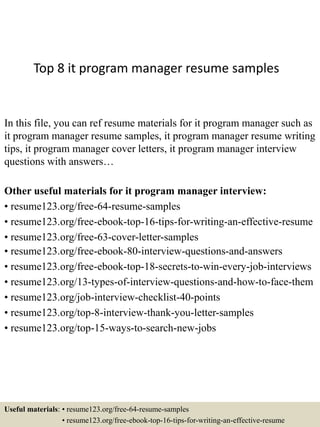 Top 8 it program manager resume samples
In this file, you can ref resume materials for it program manager such as
it program manager resume samples, it program manager resume writing
tips, it program manager cover letters, it program manager interview
questions with answers…
Other useful materials for it program manager interview:
• resume123.org/free-64-resume-samples
• resume123.org/free-ebook-top-16-tips-for-writing-an-effective-resume
• resume123.org/free-63-cover-letter-samples
• resume123.org/free-ebook-80-interview-questions-and-answers
• resume123.org/free-ebook-top-18-secrets-to-win-every-job-interviews
• resume123.org/13-types-of-interview-questions-and-how-to-face-them
• resume123.org/job-interview-checklist-40-points
• resume123.org/top-8-interview-thank-you-letter-samples
• resume123.org/top-15-ways-to-search-new-jobs
Useful materials: • resume123.org/free-64-resume-samples
• resume123.org/free-ebook-top-16-tips-for-writing-an-effective-resume
 