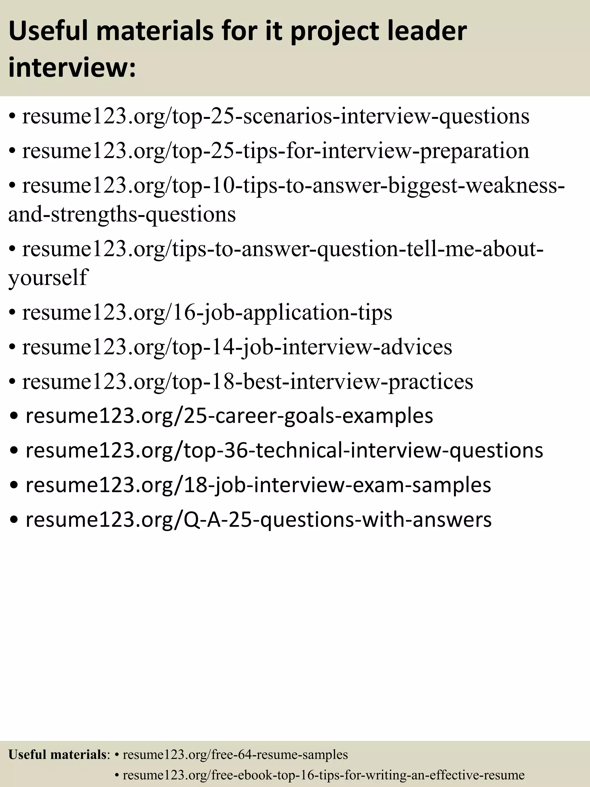 Useful materials for it project leader
interview:
• resume123.org/top-25-scenarios-interview-questions
• resume123.org/top-25-tips-for-interview-preparation
• resume123.org/top-10-tips-to-answer-biggest-weakness-
and-strengths-questions
• resume123.org/tips-to-answer-question-tell-me-about-
yourself
• resume123.org/16-job-application-tips
• resume123.org/top-14-job-interview-advices
• resume123.org/top-18-best-interview-practices
• resume123.org/25-career-goals-examples
• resume123.org/top-36-technical-interview-questions
• resume123.org/18-job-interview-exam-samples
• resume123.org/Q-A-25-questions-with-answers
Useful materials: • resume123.org/free-64-resume-samples
• resume123.org/free-ebook-top-16-tips-for-writing-an-effective-resume
 