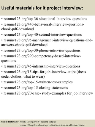 Useful materials for it project interview:
• resume123.org/top-36-situational-interview-questions
• resume123.org/440-behavioral-interview-questions-
ebook-pdf-download
• resume123.org/top-40-second-interview-questions
• resume123.org/95-management-interview-questions-and-
answers-ebook-pdf-download
• resume123.org/top-30-phone-interview-questions
• resume123.org/290-competency-based-interview-
questions
• resume123.org/45-internship-interview-questions
• resume123.org/15-tips-for-job-interview-attire (dress
code, clothes, what to wear)
• resume123.org/top-15-written-test-examples
• resume123.org/top-15-closing-statements
• resume123.org/20-case- study-examples for job interview
Useful materials: • resume123.org/free-64-resume-samples
• resume123.org/free-ebook-top-16-tips-for-writing-an-effective-resume
 