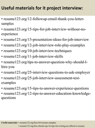 Useful materials for it project interview:
• resume123.org/12-followup-email-thank-you-letter-
samples
• resume123.org/15-tips-for-job-interview-withour-no-
experience
• resume123.org/15-presentation-ideas-for-job-interview
• resume123.org/12-job-interview-role-play-examples
• resume123.org/10-job-interview-techniques
• resume123.org/11-job-interview-skills
• resume123.org/tips-to-answer-question-why-should-I-
hire-you
• resume123.org/25-interview-questions-to-ask-employer
• resume123.org/25-job-interview-assessment-test-
examples
• resume123.org/15-tips-to-answer-experience-questions
• resume123.org/12-tips-to-answer-education-knowledge-
questions
Useful materials: • resume123.org/free-64-resume-samples
• resume123.org/free-ebook-top-16-tips-for-writing-an-effective-resume
 
