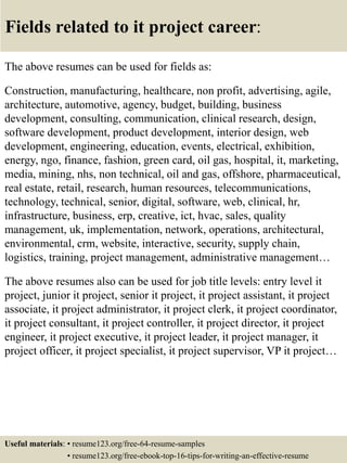 Fields related to it project career:
The above resumes can be used for fields as:
Construction, manufacturing, healthcare, non profit, advertising, agile,
architecture, automotive, agency, budget, building, business
development, consulting, communication, clinical research, design,
software development, product development, interior design, web
development, engineering, education, events, electrical, exhibition,
energy, ngo, finance, fashion, green card, oil gas, hospital, it, marketing,
media, mining, nhs, non technical, oil and gas, offshore, pharmaceutical,
real estate, retail, research, human resources, telecommunications,
technology, technical, senior, digital, software, web, clinical, hr,
infrastructure, business, erp, creative, ict, hvac, sales, quality
management, uk, implementation, network, operations, architectural,
environmental, crm, website, interactive, security, supply chain,
logistics, training, project management, administrative management…
The above resumes also can be used for job title levels: entry level it
project, junior it project, senior it project, it project assistant, it project
associate, it project administrator, it project clerk, it project coordinator,
it project consultant, it project controller, it project director, it project
engineer, it project executive, it project leader, it project manager, it
project officer, it project specialist, it project supervisor, VP it project…
Useful materials: • resume123.org/free-64-resume-samples
• resume123.org/free-ebook-top-16-tips-for-writing-an-effective-resume
 