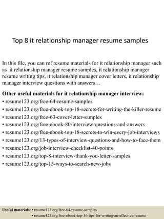 Top 8 it relationship manager resume samples
In this file, you can ref resume materials for it relationship manager such
as it relationship manager resume samples, it relationship manager
resume writing tips, it relationship manager cover letters, it relationship
manager interview questions with answers…
Other useful materials for it relationship manager interview:
• resume123.org/free-64-resume-samples
• resume123.org/free-ebook-top-18-secrets-for-writing-the-killer-resume
• resume123.org/free-63-cover-letter-samples
• resume123.org/free-ebook-80-interview-questions-and-answers
• resume123.org/free-ebook-top-18-secrets-to-win-every-job-interviews
• resume123.org/13-types-of-interview-questions-and-how-to-face-them
• resume123.org/job-interview-checklist-40-points
• resume123.org/top-8-interview-thank-you-letter-samples
• resume123.org/top-15-ways-to-search-new-jobs
Useful materials: • resume123.org/free-64-resume-samples
• resume123.org/free-ebook-top-16-tips-for-writing-an-effective-resume
 