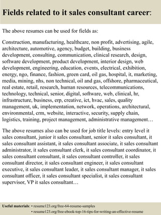 Fields related to it sales consultant career:
The above resumes can be used for fields as:
Construction, manufacturing, healthcare, non profit, advertising, agile,
architecture, automotive, agency, budget, building, business
development, consulting, communication, clinical research, design,
software development, product development, interior design, web
development, engineering, education, events, electrical, exhibition,
energy, ngo, finance, fashion, green card, oil gas, hospital, it, marketing,
media, mining, nhs, non technical, oil and gas, offshore, pharmaceutical,
real estate, retail, research, human resources, telecommunications,
technology, technical, senior, digital, software, web, clinical, hr,
infrastructure, business, erp, creative, ict, hvac, sales, quality
management, uk, implementation, network, operations, architectural,
environmental, crm, website, interactive, security, supply chain,
logistics, training, project management, administrative management…
The above resumes also can be used for job title levels: entry level it
sales consultant, junior it sales consultant, senior it sales consultant, it
sales consultant assistant, it sales consultant associate, it sales consultant
administrator, it sales consultant clerk, it sales consultant coordinator, it
sales consultant consultant, it sales consultant controller, it sales
consultant director, it sales consultant engineer, it sales consultant
executive, it sales consultant leader, it sales consultant manager, it sales
consultant officer, it sales consultant specialist, it sales consultant
supervisor, VP it sales consultant…
Useful materials: • resume123.org/free-64-resume-samples
• resume123.org/free-ebook-top-16-tips-for-writing-an-effective-resume
 