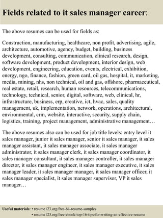 Fields related to it sales manager career:
The above resumes can be used for fields as:
Construction, manufacturing, healthcare, non profit, advertising, agile,
architecture, automotive, agency, budget, building, business
development, consulting, communication, clinical research, design,
software development, product development, interior design, web
development, engineering, education, events, electrical, exhibition,
energy, ngo, finance, fashion, green card, oil gas, hospital, it, marketing,
media, mining, nhs, non technical, oil and gas, offshore, pharmaceutical,
real estate, retail, research, human resources, telecommunications,
technology, technical, senior, digital, software, web, clinical, hr,
infrastructure, business, erp, creative, ict, hvac, sales, quality
management, uk, implementation, network, operations, architectural,
environmental, crm, website, interactive, security, supply chain,
logistics, training, project management, administrative management…
The above resumes also can be used for job title levels: entry level it
sales manager, junior it sales manager, senior it sales manager, it sales
manager assistant, it sales manager associate, it sales manager
administrator, it sales manager clerk, it sales manager coordinator, it
sales manager consultant, it sales manager controller, it sales manager
director, it sales manager engineer, it sales manager executive, it sales
manager leader, it sales manager manager, it sales manager officer, it
sales manager specialist, it sales manager supervisor, VP it sales
manager…
Useful materials: • resume123.org/free-64-resume-samples
• resume123.org/free-ebook-top-16-tips-for-writing-an-effective-resume
 