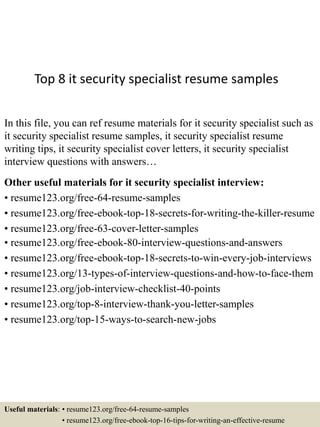 Top 8 it security specialist resume samples
In this file, you can ref resume materials for it security specialist such as
it security specialist resume samples, it security specialist resume
writing tips, it security specialist cover letters, it security specialist
interview questions with answers…
Other useful materials for it security specialist interview:
• resume123.org/free-64-resume-samples
• resume123.org/free-ebook-top-18-secrets-for-writing-the-killer-resume
• resume123.org/free-63-cover-letter-samples
• resume123.org/free-ebook-80-interview-questions-and-answers
• resume123.org/free-ebook-top-18-secrets-to-win-every-job-interviews
• resume123.org/13-types-of-interview-questions-and-how-to-face-them
• resume123.org/job-interview-checklist-40-points
• resume123.org/top-8-interview-thank-you-letter-samples
• resume123.org/top-15-ways-to-search-new-jobs
Useful materials: • resume123.org/free-64-resume-samples
• resume123.org/free-ebook-top-16-tips-for-writing-an-effective-resume
 