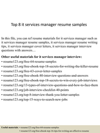 Top 8 it services manager resume samples
In this file, you can ref resume materials for it services manager such as
it services manager resume samples, it services manager resume writing
tips, it services manager cover letters, it services manager interview
questions with answers…
Other useful materials for it services manager interview:
• resume123.org/free-64-resume-samples
• resume123.org/free-ebook-top-18-secrets-for-writing-the-killer-resume
• resume123.org/free-63-cover-letter-samples
• resume123.org/free-ebook-80-interview-questions-and-answers
• resume123.org/free-ebook-top-18-secrets-to-win-every-job-interviews
• resume123.org/13-types-of-interview-questions-and-how-to-face-them
• resume123.org/job-interview-checklist-40-points
• resume123.org/top-8-interview-thank-you-letter-samples
• resume123.org/top-15-ways-to-search-new-jobs
Useful materials: • resume123.org/free-64-resume-samples
• resume123.org/free-ebook-top-16-tips-for-writing-an-effective-resume
 