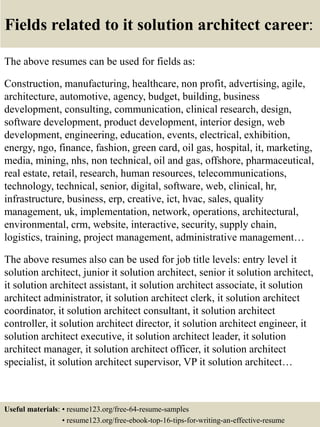 Fields related to it solution architect career:
The above resumes can be used for fields as:
Construction, manufacturing, healthcare, non profit, advertising, agile,
architecture, automotive, agency, budget, building, business
development, consulting, communication, clinical research, design,
software development, product development, interior design, web
development, engineering, education, events, electrical, exhibition,
energy, ngo, finance, fashion, green card, oil gas, hospital, it, marketing,
media, mining, nhs, non technical, oil and gas, offshore, pharmaceutical,
real estate, retail, research, human resources, telecommunications,
technology, technical, senior, digital, software, web, clinical, hr,
infrastructure, business, erp, creative, ict, hvac, sales, quality
management, uk, implementation, network, operations, architectural,
environmental, crm, website, interactive, security, supply chain,
logistics, training, project management, administrative management…
The above resumes also can be used for job title levels: entry level it
solution architect, junior it solution architect, senior it solution architect,
it solution architect assistant, it solution architect associate, it solution
architect administrator, it solution architect clerk, it solution architect
coordinator, it solution architect consultant, it solution architect
controller, it solution architect director, it solution architect engineer, it
solution architect executive, it solution architect leader, it solution
architect manager, it solution architect officer, it solution architect
specialist, it solution architect supervisor, VP it solution architect…
Useful materials: • resume123.org/free-64-resume-samples
• resume123.org/free-ebook-top-16-tips-for-writing-an-effective-resume
 