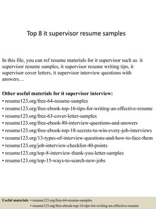 Top 8 it supervisor resume samples
In this file, you can ref resume materials for it supervisor such as it
supervisor resume samples, it supervisor resume writing tips, it
supervisor cover letters, it supervisor interview questions with
answers…
Other useful materials for it supervisor interview:
• resume123.org/free-64-resume-samples
• resume123.org/free-ebook-top-16-tips-for-writing-an-effective-resume
• resume123.org/free-63-cover-letter-samples
• resume123.org/free-ebook-80-interview-questions-and-answers
• resume123.org/free-ebook-top-18-secrets-to-win-every-job-interviews
• resume123.org/13-types-of-interview-questions-and-how-to-face-them
• resume123.org/job-interview-checklist-40-points
• resume123.org/top-8-interview-thank-you-letter-samples
• resume123.org/top-15-ways-to-search-new-jobs
Useful materials: • resume123.org/free-64-resume-samples
• resume123.org/free-ebook-top-16-tips-for-writing-an-effective-resume
 