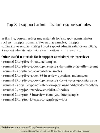 Top 8 it support administrator resume samples
In this file, you can ref resume materials for it support administrator
such as it support administrator resume samples, it support
administrator resume writing tips, it support administrator cover letters,
it support administrator interview questions with answers…
Other useful materials for it support administrator interview:
• resume123.org/free-64-resume-samples
• resume123.org/free-ebook-top-18-secrets-for-writing-the-killer-resume
• resume123.org/free-63-cover-letter-samples
• resume123.org/free-ebook-80-interview-questions-and-answers
• resume123.org/free-ebook-top-18-secrets-to-win-every-job-interviews
• resume123.org/13-types-of-interview-questions-and-how-to-face-them
• resume123.org/job-interview-checklist-40-points
• resume123.org/top-8-interview-thank-you-letter-samples
• resume123.org/top-15-ways-to-search-new-jobs
Useful materials: • resume123.org/free-64-resume-samples
• resume123.org/free-ebook-top-16-tips-for-writing-an-effective-resume
 