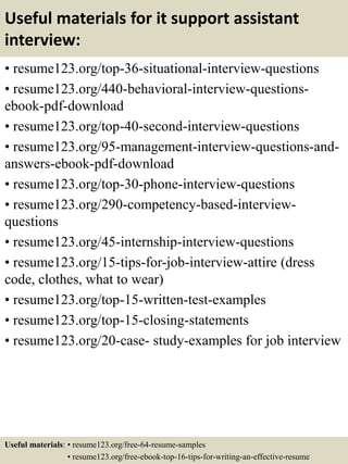 Useful materials for it support assistant
interview:
• resume123.org/top-36-situational-interview-questions
• resume123.org/440-behavioral-interview-questions-
ebook-pdf-download
• resume123.org/top-40-second-interview-questions
• resume123.org/95-management-interview-questions-and-
answers-ebook-pdf-download
• resume123.org/top-30-phone-interview-questions
• resume123.org/290-competency-based-interview-
questions
• resume123.org/45-internship-interview-questions
• resume123.org/15-tips-for-job-interview-attire (dress
code, clothes, what to wear)
• resume123.org/top-15-written-test-examples
• resume123.org/top-15-closing-statements
• resume123.org/20-case- study-examples for job interview
Useful materials: • resume123.org/free-64-resume-samples
• resume123.org/free-ebook-top-16-tips-for-writing-an-effective-resume
 