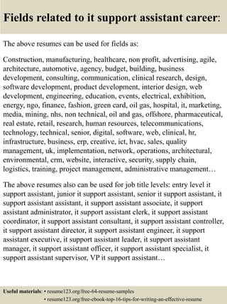 Fields related to it support assistant career:
The above resumes can be used for fields as:
Construction, manufacturing, healthcare, non profit, advertising, agile,
architecture, automotive, agency, budget, building, business
development, consulting, communication, clinical research, design,
software development, product development, interior design, web
development, engineering, education, events, electrical, exhibition,
energy, ngo, finance, fashion, green card, oil gas, hospital, it, marketing,
media, mining, nhs, non technical, oil and gas, offshore, pharmaceutical,
real estate, retail, research, human resources, telecommunications,
technology, technical, senior, digital, software, web, clinical, hr,
infrastructure, business, erp, creative, ict, hvac, sales, quality
management, uk, implementation, network, operations, architectural,
environmental, crm, website, interactive, security, supply chain,
logistics, training, project management, administrative management…
The above resumes also can be used for job title levels: entry level it
support assistant, junior it support assistant, senior it support assistant, it
support assistant assistant, it support assistant associate, it support
assistant administrator, it support assistant clerk, it support assistant
coordinator, it support assistant consultant, it support assistant controller,
it support assistant director, it support assistant engineer, it support
assistant executive, it support assistant leader, it support assistant
manager, it support assistant officer, it support assistant specialist, it
support assistant supervisor, VP it support assistant…
Useful materials: • resume123.org/free-64-resume-samples
• resume123.org/free-ebook-top-16-tips-for-writing-an-effective-resume
 