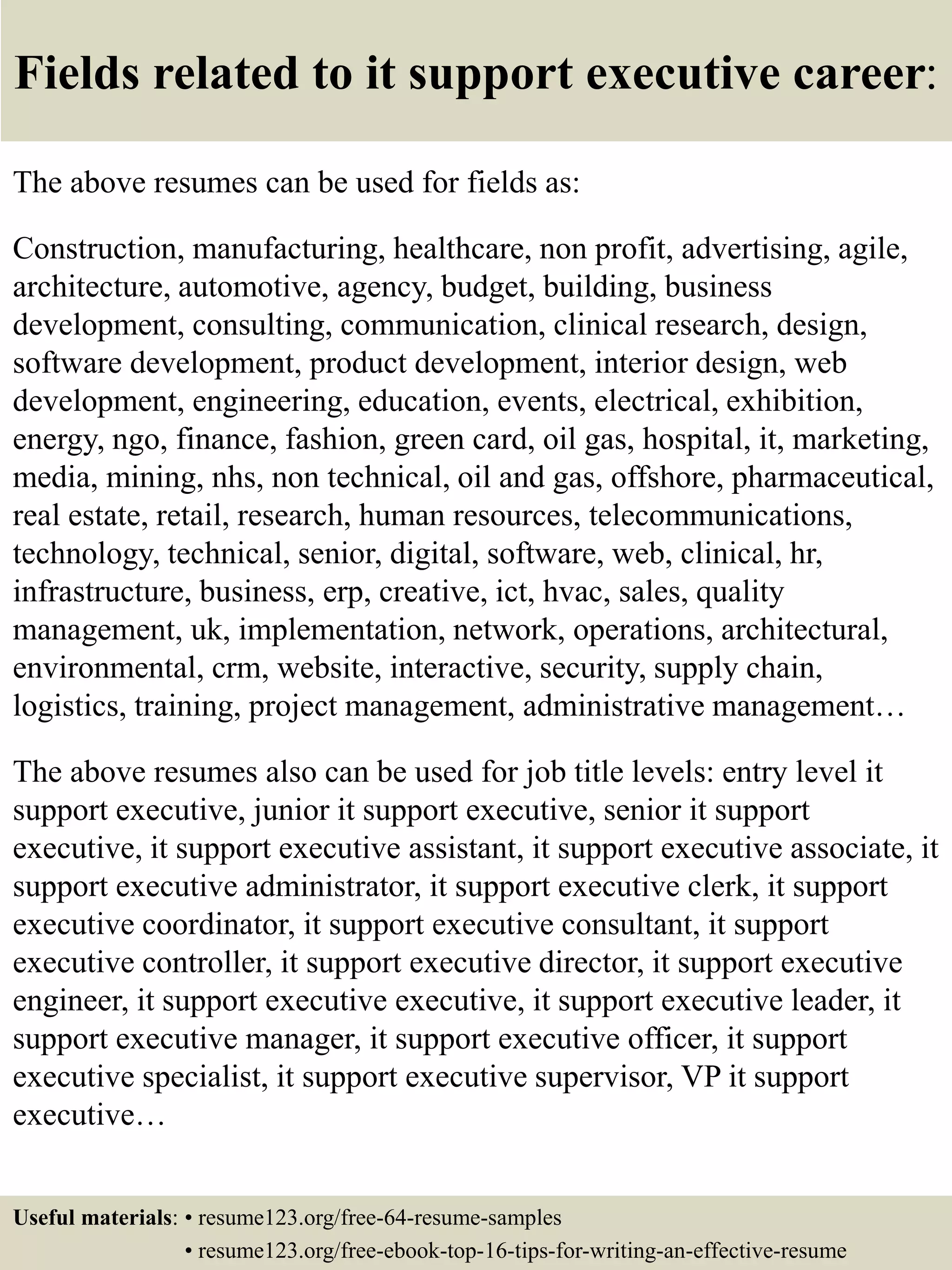 Fields related to it support executive career:
The above resumes can be used for fields as:
Construction, manufacturing, healthcare, non profit, advertising, agile,
architecture, automotive, agency, budget, building, business
development, consulting, communication, clinical research, design,
software development, product development, interior design, web
development, engineering, education, events, electrical, exhibition,
energy, ngo, finance, fashion, green card, oil gas, hospital, it, marketing,
media, mining, nhs, non technical, oil and gas, offshore, pharmaceutical,
real estate, retail, research, human resources, telecommunications,
technology, technical, senior, digital, software, web, clinical, hr,
infrastructure, business, erp, creative, ict, hvac, sales, quality
management, uk, implementation, network, operations, architectural,
environmental, crm, website, interactive, security, supply chain,
logistics, training, project management, administrative management…
The above resumes also can be used for job title levels: entry level it
support executive, junior it support executive, senior it support
executive, it support executive assistant, it support executive associate, it
support executive administrator, it support executive clerk, it support
executive coordinator, it support executive consultant, it support
executive controller, it support executive director, it support executive
engineer, it support executive executive, it support executive leader, it
support executive manager, it support executive officer, it support
executive specialist, it support executive supervisor, VP it support
executive…
Useful materials: • resume123.org/free-64-resume-samples
• resume123.org/free-ebook-top-16-tips-for-writing-an-effective-resume
 
