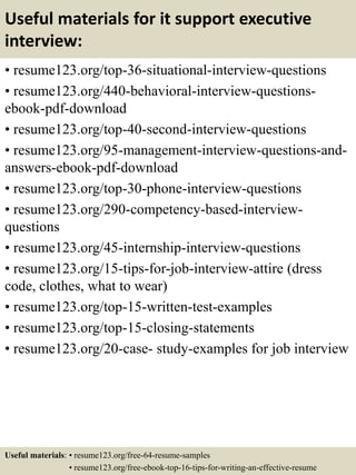 Useful materials for it support executive
interview:
• resume123.org/top-36-situational-interview-questions
• resume123.org/440-behavioral-interview-questions-
ebook-pdf-download
• resume123.org/top-40-second-interview-questions
• resume123.org/95-management-interview-questions-and-
answers-ebook-pdf-download
• resume123.org/top-30-phone-interview-questions
• resume123.org/290-competency-based-interview-
questions
• resume123.org/45-internship-interview-questions
• resume123.org/15-tips-for-job-interview-attire (dress
code, clothes, what to wear)
• resume123.org/top-15-written-test-examples
• resume123.org/top-15-closing-statements
• resume123.org/20-case- study-examples for job interview
Useful materials: • resume123.org/free-64-resume-samples
• resume123.org/free-ebook-top-16-tips-for-writing-an-effective-resume
 