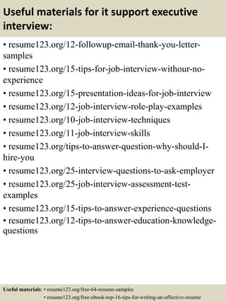 Useful materials for it support executive
interview:
• resume123.org/12-followup-email-thank-you-letter-
samples
• resume123.org/15-tips-for-job-interview-withour-no-
experience
• resume123.org/15-presentation-ideas-for-job-interview
• resume123.org/12-job-interview-role-play-examples
• resume123.org/10-job-interview-techniques
• resume123.org/11-job-interview-skills
• resume123.org/tips-to-answer-question-why-should-I-
hire-you
• resume123.org/25-interview-questions-to-ask-employer
• resume123.org/25-job-interview-assessment-test-
examples
• resume123.org/15-tips-to-answer-experience-questions
• resume123.org/12-tips-to-answer-education-knowledge-
questions
Useful materials: • resume123.org/free-64-resume-samples
• resume123.org/free-ebook-top-16-tips-for-writing-an-effective-resume
 