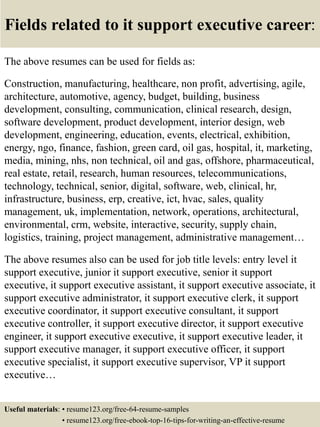Fields related to it support executive career:
The above resumes can be used for fields as:
Construction, manufacturing, healthcare, non profit, advertising, agile,
architecture, automotive, agency, budget, building, business
development, consulting, communication, clinical research, design,
software development, product development, interior design, web
development, engineering, education, events, electrical, exhibition,
energy, ngo, finance, fashion, green card, oil gas, hospital, it, marketing,
media, mining, nhs, non technical, oil and gas, offshore, pharmaceutical,
real estate, retail, research, human resources, telecommunications,
technology, technical, senior, digital, software, web, clinical, hr,
infrastructure, business, erp, creative, ict, hvac, sales, quality
management, uk, implementation, network, operations, architectural,
environmental, crm, website, interactive, security, supply chain,
logistics, training, project management, administrative management…
The above resumes also can be used for job title levels: entry level it
support executive, junior it support executive, senior it support
executive, it support executive assistant, it support executive associate, it
support executive administrator, it support executive clerk, it support
executive coordinator, it support executive consultant, it support
executive controller, it support executive director, it support executive
engineer, it support executive executive, it support executive leader, it
support executive manager, it support executive officer, it support
executive specialist, it support executive supervisor, VP it support
executive…
Useful materials: • resume123.org/free-64-resume-samples
• resume123.org/free-ebook-top-16-tips-for-writing-an-effective-resume
 
