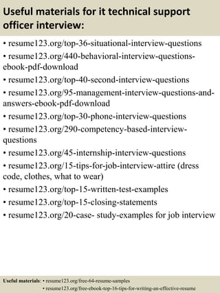 Useful materials for it technical support
officer interview:
• resume123.org/top-36-situational-interview-questions
• resume123.org/440-behavioral-interview-questions-
ebook-pdf-download
• resume123.org/top-40-second-interview-questions
• resume123.org/95-management-interview-questions-and-
answers-ebook-pdf-download
• resume123.org/top-30-phone-interview-questions
• resume123.org/290-competency-based-interview-
questions
• resume123.org/45-internship-interview-questions
• resume123.org/15-tips-for-job-interview-attire (dress
code, clothes, what to wear)
• resume123.org/top-15-written-test-examples
• resume123.org/top-15-closing-statements
• resume123.org/20-case- study-examples for job interview
Useful materials: • resume123.org/free-64-resume-samples
• resume123.org/free-ebook-top-16-tips-for-writing-an-effective-resume
 