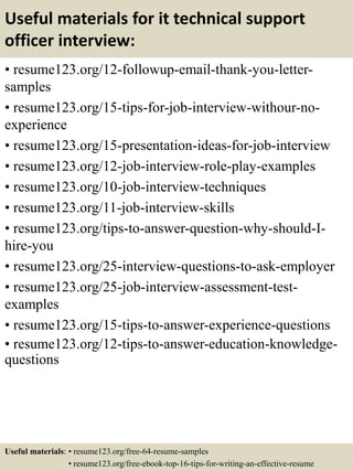 Useful materials for it technical support
officer interview:
• resume123.org/12-followup-email-thank-you-letter-
samples
• resume123.org/15-tips-for-job-interview-withour-no-
experience
• resume123.org/15-presentation-ideas-for-job-interview
• resume123.org/12-job-interview-role-play-examples
• resume123.org/10-job-interview-techniques
• resume123.org/11-job-interview-skills
• resume123.org/tips-to-answer-question-why-should-I-
hire-you
• resume123.org/25-interview-questions-to-ask-employer
• resume123.org/25-job-interview-assessment-test-
examples
• resume123.org/15-tips-to-answer-experience-questions
• resume123.org/12-tips-to-answer-education-knowledge-
questions
Useful materials: • resume123.org/free-64-resume-samples
• resume123.org/free-ebook-top-16-tips-for-writing-an-effective-resume
 