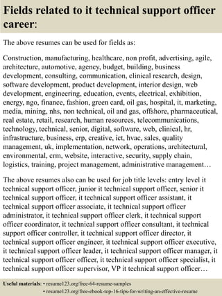 Fields related to it technical support officer
career:
The above resumes can be used for fields as:
Construction, manufacturing, healthcare, non profit, advertising, agile,
architecture, automotive, agency, budget, building, business
development, consulting, communication, clinical research, design,
software development, product development, interior design, web
development, engineering, education, events, electrical, exhibition,
energy, ngo, finance, fashion, green card, oil gas, hospital, it, marketing,
media, mining, nhs, non technical, oil and gas, offshore, pharmaceutical,
real estate, retail, research, human resources, telecommunications,
technology, technical, senior, digital, software, web, clinical, hr,
infrastructure, business, erp, creative, ict, hvac, sales, quality
management, uk, implementation, network, operations, architectural,
environmental, crm, website, interactive, security, supply chain,
logistics, training, project management, administrative management…
The above resumes also can be used for job title levels: entry level it
technical support officer, junior it technical support officer, senior it
technical support officer, it technical support officer assistant, it
technical support officer associate, it technical support officer
administrator, it technical support officer clerk, it technical support
officer coordinator, it technical support officer consultant, it technical
support officer controller, it technical support officer director, it
technical support officer engineer, it technical support officer executive,
it technical support officer leader, it technical support officer manager, it
technical support officer officer, it technical support officer specialist, it
technical support officer supervisor, VP it technical support officer…
Useful materials: • resume123.org/free-64-resume-samples
• resume123.org/free-ebook-top-16-tips-for-writing-an-effective-resume
 