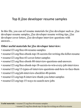Top 8 j2ee developer resume samples
In this file, you can ref resume materials for j2ee developer such as j2ee
developer resume samples, j2ee developer resume writing tips, j2ee
developer cover letters, j2ee developer interview questions with
answers…
Other useful materials for j2ee developer interview:
• resume123.org/free-64-resume-samples
• resume123.org/free-ebook-top-18-secrets-for-writing-the-killer-resume
• resume123.org/free-63-cover-letter-samples
• resume123.org/free-ebook-80-interview-questions-and-answers
• resume123.org/free-ebook-top-18-secrets-to-win-every-job-interviews
• resume123.org/13-types-of-interview-questions-and-how-to-face-them
• resume123.org/job-interview-checklist-40-points
• resume123.org/top-8-interview-thank-you-letter-samples
• resume123.org/top-15-ways-to-search-new-jobs
Useful materials: • resume123.org/free-64-resume-samples
• resume123.org/free-ebook-top-16-tips-for-writing-an-effective-resume
 