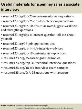 Useful materials for jcpenney sales associate
interview:
• resume123.org/top-25-scenarios-interview-questions
• resume123.org/top-25-tips-for-interview-preparation
• resume123.org/top-10-tips-to-answer-biggest-weakness-
and-strengths-questions
• resume123.org/tips-to-answer-question-tell-me-about-
yourself
• resume123.org/16-job-application-tips
• resume123.org/top-14-job-interview-advices
• resume123.org/top-18-best-interview-practices
• resume123.org/25-career-goals-examples
• resume123.org/top-36-technical-interview-questions
• resume123.org/18-job-interview-exam-samples
• resume123.org/Q-A-25-questions-with-answers
Useful materials: • resume123.org/free-64-resume-samples
• resume123.org/free-ebook-top-16-tips-for-writing-an-effective-resume
 