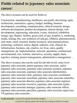 Fields related to jcpenney sales associate
career:
The above resumes can be used for fields as:
Construction, manufacturing, healthcare, non profit, advertising, agile,
architecture, automotive, agency, budget, building, business
development, consulting, communication, clinical research, design,
software development, product development, interior design, web
development, engineering, education, events, electrical, exhibition,
energy, ngo, finance, fashion, green card, oil gas, hospital, it, marketing,
media, mining, nhs, non technical, oil and gas, offshore, pharmaceutical,
real estate, retail, research, human resources, telecommunications,
technology, technical, senior, digital, software, web, clinical, hr,
infrastructure, business, erp, creative, ict, hvac, sales, quality
management, uk, implementation, network, operations, architectural,
environmental, crm, website, interactive, security, supply chain,
logistics, training, project management, administrative management…
The above resumes also can be used for job title levels: entry level
jcpenney sales associate, junior jcpenney sales associate, senior
jcpenney sales associate, jcpenney sales associate assistant, jcpenney
sales associate associate, jcpenney sales associate administrator,
jcpenney sales associate clerk, jcpenney sales associate coordinator,
jcpenney sales associate consultant, jcpenney sales associate controller,
jcpenney sales associate director, jcpenney sales associate engineer,
jcpenney sales associate executive, jcpenney sales associate leader,
jcpenney sales associate manager, jcpenney sales associate officer,
jcpenney sales associate specialist, jcpenney sales associate supervisor,
VP jcpenney sales associate…
Useful materials: • resume123.org/free-64-resume-samples
• resume123.org/free-ebook-top-16-tips-for-writing-an-effective-resume
 