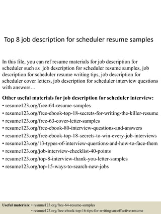 Top 8 job description for scheduler resume samples
In this file, you can ref resume materials for job description for
scheduler such as job description for scheduler resume samples, job
description for scheduler resume writing tips, job description for
scheduler cover letters, job description for scheduler interview questions
with answers…
Other useful materials for job description for scheduler interview:
• resume123.org/free-64-resume-samples
• resume123.org/free-ebook-top-18-secrets-for-writing-the-killer-resume
• resume123.org/free-63-cover-letter-samples
• resume123.org/free-ebook-80-interview-questions-and-answers
• resume123.org/free-ebook-top-18-secrets-to-win-every-job-interviews
• resume123.org/13-types-of-interview-questions-and-how-to-face-them
• resume123.org/job-interview-checklist-40-points
• resume123.org/top-8-interview-thank-you-letter-samples
• resume123.org/top-15-ways-to-search-new-jobs
Useful materials: • resume123.org/free-64-resume-samples
• resume123.org/free-ebook-top-16-tips-for-writing-an-effective-resume
 