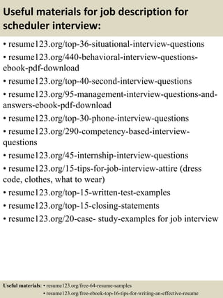 Useful materials for job description for
scheduler interview:
• resume123.org/top-36-situational-interview-questions
• resume123.org/440-behavioral-interview-questions-
ebook-pdf-download
• resume123.org/top-40-second-interview-questions
• resume123.org/95-management-interview-questions-and-
answers-ebook-pdf-download
• resume123.org/top-30-phone-interview-questions
• resume123.org/290-competency-based-interview-
questions
• resume123.org/45-internship-interview-questions
• resume123.org/15-tips-for-job-interview-attire (dress
code, clothes, what to wear)
• resume123.org/top-15-written-test-examples
• resume123.org/top-15-closing-statements
• resume123.org/20-case- study-examples for job interview
Useful materials: • resume123.org/free-64-resume-samples
• resume123.org/free-ebook-top-16-tips-for-writing-an-effective-resume
 