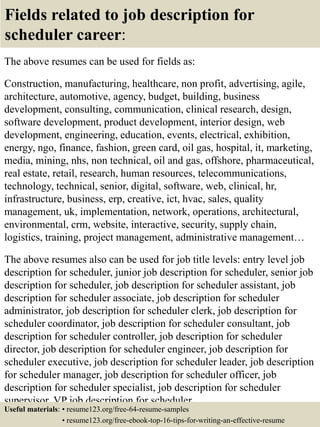 Fields related to job description for
scheduler career:
The above resumes can be used for fields as:
Construction, manufacturing, healthcare, non profit, advertising, agile,
architecture, automotive, agency, budget, building, business
development, consulting, communication, clinical research, design,
software development, product development, interior design, web
development, engineering, education, events, electrical, exhibition,
energy, ngo, finance, fashion, green card, oil gas, hospital, it, marketing,
media, mining, nhs, non technical, oil and gas, offshore, pharmaceutical,
real estate, retail, research, human resources, telecommunications,
technology, technical, senior, digital, software, web, clinical, hr,
infrastructure, business, erp, creative, ict, hvac, sales, quality
management, uk, implementation, network, operations, architectural,
environmental, crm, website, interactive, security, supply chain,
logistics, training, project management, administrative management…
The above resumes also can be used for job title levels: entry level job
description for scheduler, junior job description for scheduler, senior job
description for scheduler, job description for scheduler assistant, job
description for scheduler associate, job description for scheduler
administrator, job description for scheduler clerk, job description for
scheduler coordinator, job description for scheduler consultant, job
description for scheduler controller, job description for scheduler
director, job description for scheduler engineer, job description for
scheduler executive, job description for scheduler leader, job description
for scheduler manager, job description for scheduler officer, job
description for scheduler specialist, job description for scheduler
supervisor, VP job description for scheduler…
Useful materials: • resume123.org/free-64-resume-samples
• resume123.org/free-ebook-top-16-tips-for-writing-an-effective-resume
 