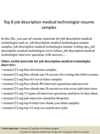Top 8 job description medical technologist resume
samples
In this file, you can ref resume materials for job description medical
technologist such as job description medical technologist resume
samples, job description medical technologist resume writing tips, job
description medical technologist cover letters, job description medical
technologist interview questions with answers…
Other useful materials for job description medical technologist
interview:
• resume123.org/free-64-resume-samples
• resume123.org/free-ebook-top-18-secrets-for-writing-the-killer-resume
• resume123.org/free-63-cover-letter-samples
• resume123.org/free-ebook-80-interview-questions-and-answers
• resume123.org/free-ebook-top-18-secrets-to-win-every-job-interviews
• resume123.org/13-types-of-interview-questions-and-how-to-face-them
• resume123.org/job-interview-checklist-40-points
• resume123.org/top-8-interview-thank-you-letter-samples
• resume123.org/top-15-ways-to-search-new-jobs
Useful materials: • resume123.org/free-64-resume-samples
• resume123.org/free-ebook-top-16-tips-for-writing-an-effective-resume
 