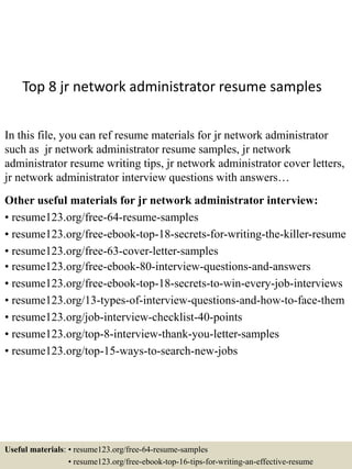 Top 8 jr network administrator resume samples
In this file, you can ref resume materials for jr network administrator
such as jr network administrator resume samples, jr network
administrator resume writing tips, jr network administrator cover letters,
jr network administrator interview questions with answers…
Other useful materials for jr network administrator interview:
• resume123.org/free-64-resume-samples
• resume123.org/free-ebook-top-18-secrets-for-writing-the-killer-resume
• resume123.org/free-63-cover-letter-samples
• resume123.org/free-ebook-80-interview-questions-and-answers
• resume123.org/free-ebook-top-18-secrets-to-win-every-job-interviews
• resume123.org/13-types-of-interview-questions-and-how-to-face-them
• resume123.org/job-interview-checklist-40-points
• resume123.org/top-8-interview-thank-you-letter-samples
• resume123.org/top-15-ways-to-search-new-jobs
Useful materials: • resume123.org/free-64-resume-samples
• resume123.org/free-ebook-top-16-tips-for-writing-an-effective-resume
 