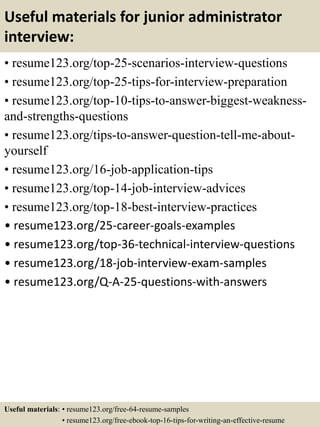 Useful materials for junior administrator
interview:
• resume123.org/top-25-scenarios-interview-questions
• resume123.org/top-25-tips-for-interview-preparation
• resume123.org/top-10-tips-to-answer-biggest-weakness-
and-strengths-questions
• resume123.org/tips-to-answer-question-tell-me-about-
yourself
• resume123.org/16-job-application-tips
• resume123.org/top-14-job-interview-advices
• resume123.org/top-18-best-interview-practices
• resume123.org/25-career-goals-examples
• resume123.org/top-36-technical-interview-questions
• resume123.org/18-job-interview-exam-samples
• resume123.org/Q-A-25-questions-with-answers
Useful materials: • resume123.org/free-64-resume-samples
• resume123.org/free-ebook-top-16-tips-for-writing-an-effective-resume
 
