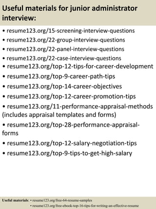 Useful materials for junior administrator
interview:
• resume123.org/15-screening-interview-questions
• resume123.org/22-group-interview-questions
• resume123.org/22-panel-interview-questions
• resume123.org/22-case-interview-questions
• resume123.org/top-12-tips-for-career-development
• resume123.org/top-9-career-path-tips
• resume123.org/top-14-career-objectives
• resume123.org/top-12-career-promotion-tips
• resume123.org/11-performance-appraisal-methods
(includes appraisal templates and forms)
• resume123.org/top-28-performance-appraisal-
forms
• resume123.org/top-12-salary-negotiation-tips
• resume123.org/top-9-tips-to-get-high-salary
Useful materials: • resume123.org/free-64-resume-samples
• resume123.org/free-ebook-top-16-tips-for-writing-an-effective-resume
 