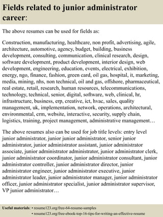 Fields related to junior administrator
career:
The above resumes can be used for fields as:
Construction, manufacturing, healthcare, non profit, advertising, agile,
architecture, automotive, agency, budget, building, business
development, consulting, communication, clinical research, design,
software development, product development, interior design, web
development, engineering, education, events, electrical, exhibition,
energy, ngo, finance, fashion, green card, oil gas, hospital, it, marketing,
media, mining, nhs, non technical, oil and gas, offshore, pharmaceutical,
real estate, retail, research, human resources, telecommunications,
technology, technical, senior, digital, software, web, clinical, hr,
infrastructure, business, erp, creative, ict, hvac, sales, quality
management, uk, implementation, network, operations, architectural,
environmental, crm, website, interactive, security, supply chain,
logistics, training, project management, administrative management…
The above resumes also can be used for job title levels: entry level
junior administrator, junior junior administrator, senior junior
administrator, junior administrator assistant, junior administrator
associate, junior administrator administrator, junior administrator clerk,
junior administrator coordinator, junior administrator consultant, junior
administrator controller, junior administrator director, junior
administrator engineer, junior administrator executive, junior
administrator leader, junior administrator manager, junior administrator
officer, junior administrator specialist, junior administrator supervisor,
VP junior administrator…
Useful materials: • resume123.org/free-64-resume-samples
• resume123.org/free-ebook-top-16-tips-for-writing-an-effective-resume
 