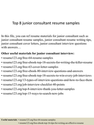 Top 8 junior consultant resume samples
In this file, you can ref resume materials for junior consultant such as
junior consultant resume samples, junior consultant resume writing tips,
junior consultant cover letters, junior consultant interview questions
with answers…
Other useful materials for junior consultant interview:
• resume123.org/free-64-resume-samples
• resume123.org/free-ebook-top-18-secrets-for-writing-the-killer-resume
• resume123.org/free-63-cover-letter-samples
• resume123.org/free-ebook-80-interview-questions-and-answers
• resume123.org/free-ebook-top-18-secrets-to-win-every-job-interviews
• resume123.org/13-types-of-interview-questions-and-how-to-face-them
• resume123.org/job-interview-checklist-40-points
• resume123.org/top-8-interview-thank-you-letter-samples
• resume123.org/top-15-ways-to-search-new-jobs
Useful materials: • resume123.org/free-64-resume-samples
• resume123.org/free-ebook-top-16-tips-for-writing-an-effective-resume
 